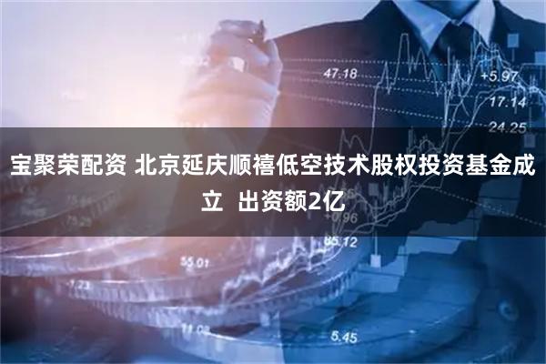 宝聚荣配资 北京延庆顺禧低空技术股权投资基金成立  出资额2亿