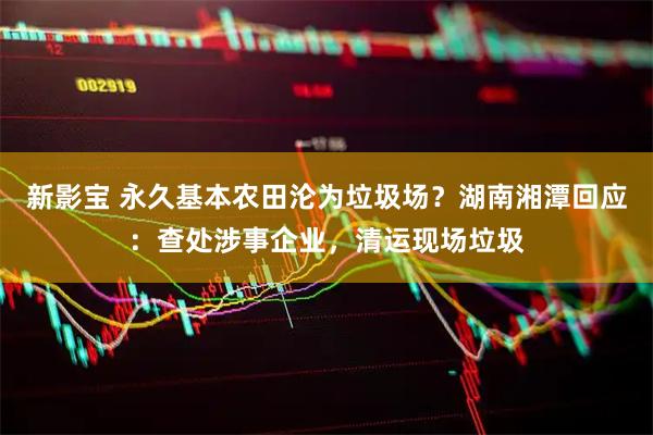 新影宝 永久基本农田沦为垃圾场？湖南湘潭回应：查处涉事企业，清运现场垃圾
