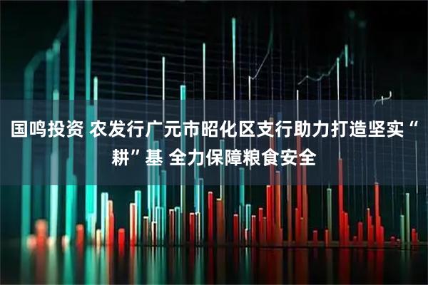 国鸣投资 农发行广元市昭化区支行助力打造坚实“耕”基 全力保障粮食安全