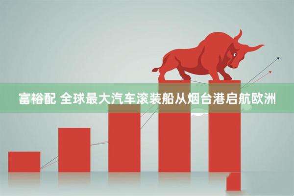 富裕配 全球最大汽车滚装船从烟台港启航欧洲