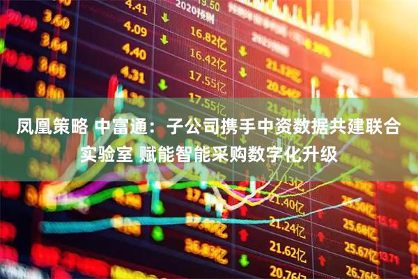 凤凰策略 中富通：子公司携手中资数据共建联合实验室 赋能智能采购数字化升级