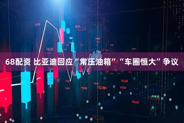 68配资 比亚迪回应“常压油箱”“车圈恒大”争议