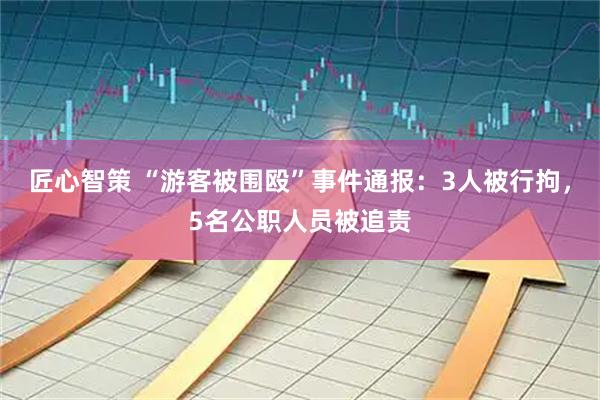 匠心智策 “游客被围殴”事件通报：3人被行拘，5名公职人员被追责