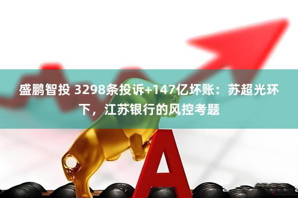 盛鹏智投 3298条投诉+147亿坏账：苏超光环下，江苏银行的风控考题