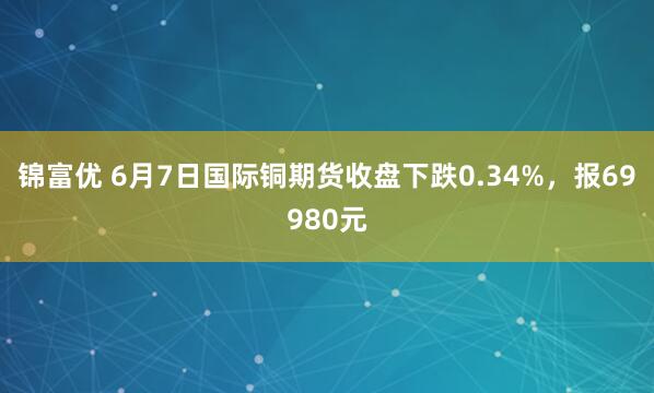 锦富优 6月7日国际铜期货收盘下跌0.34%，报69980元