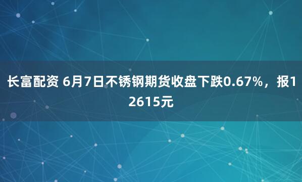 长富配资 6月7日不锈钢期货收盘下跌0.67%,报12615元