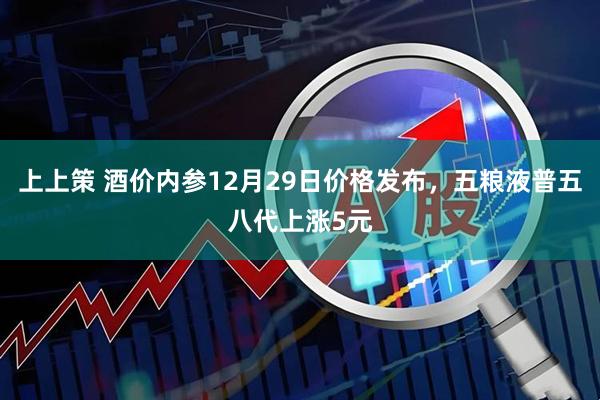 上上策 酒价内参12月29日价格发布，五粮液普五八代上涨5元