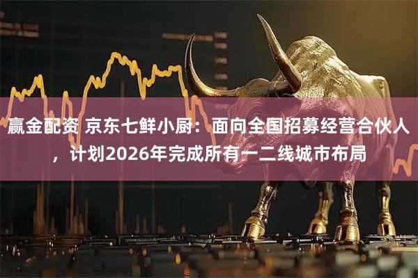 赢金配资 京东七鲜小厨：面向全国招募经营合伙人，计划2026年完成所有一二线城市布局