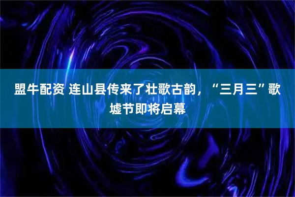 盟牛配资 连山县传来了壮歌古韵，“三月三”歌墟节即将启幕