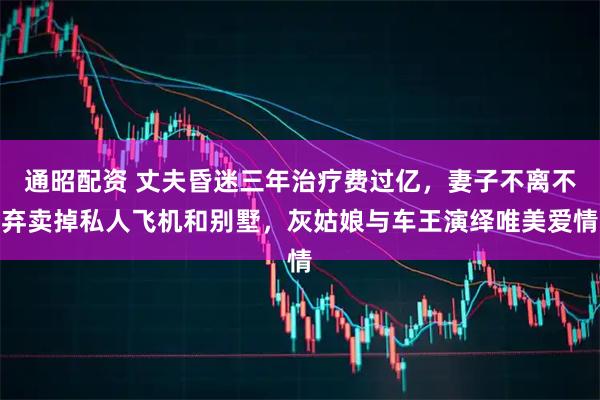 通昭配资 丈夫昏迷三年治疗费过亿，妻子不离不弃卖掉私人飞机和别墅，灰姑娘与车王演绎唯美爱情