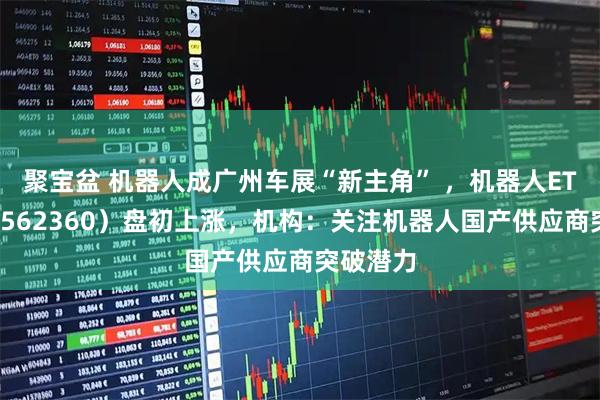 聚宝盆 机器人成广州车展“新主角” ,机器人ETF基金(562360)盘初上涨,机构:关注机器人国产供应商突破潜力