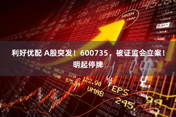利好优配 A股突发!600735,被证监会立案!明起停牌