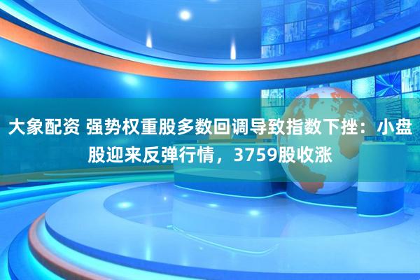 大象配资 强势权重股多数回调导致指数下挫：小盘股迎来反弹行情，3759股收涨