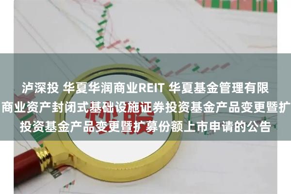 泸深投 华夏华润商业REIT 华夏基金管理有限公司关于提交华夏华润商业资产封闭式基础设施证券投资基金产品变更暨扩募份额上市申请的公告