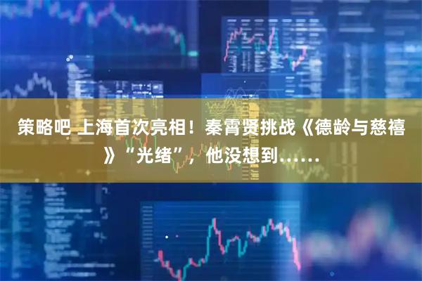 策略吧 上海首次亮相!秦霄贤挑战《德龄与慈禧》“光绪”,他没想到……
